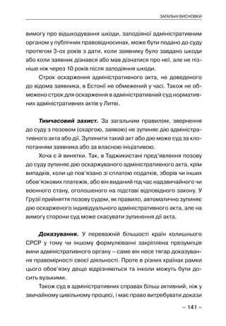 – 141 –
ЗАГАЛЬНІ ВИСНОВКИ
вимогу про відшкодування шкоди, заподіяної адміністративним
органом у публічних правовідносинах, може бути подано до суду
протягом 3-ох років з дати, коли заявнику було завдано шкоди
або коли заявник дізнався або мав дізнатися про неї, але не піз-
ніше ніж через 10 років після заподіяння шкоди.
Строк оскарження адміністративного акта, не доведеного
до відома заявника, в Естонії не обмежений у часі. Також не об-
межено строк для оскарження в адміністративний суд норматив-
них адміністративних актів у Литві.
Тимчасовий захист. За загальним правилом, звернення
до суду з позовом (скаргою, заявою) не зупиняє дію адміністра-
тивного акта або дії. Зупинити такий акт або дію може суд за кло-
потанням заявника або за власною ініціативою.
Хоча є й винятки. Так, в Таджикистані пред’явлення позову
до суду зупиняє дію оскаржуваного адміністративного акта, крім
випадків, коли це пов’язано зі сплатою податків, зборів чи інших
обов’язкових платежів, або він виданий під час надзвичайного чи
воєнного стану, оголошеного на підставі відповідного закону. У
Грузії прийняття позову судом, як правило, автоматично зупиняє
дію оскарженого індивідуального адміністративного акта, але на
вимогу сторони суд може скасувати зупинення дії акта.
Доказування. У переважній більшості країн колишнього
СРСР у тому чи іншому формулюванні закріплена презумпція
вини адміністративного органу – саме він несе тягар доказуван-
ня правомірності своєї діяльності. Проте в різних країнах рамки
цього обов’язку дещо відрізняються та інколи можуть бути до-
сить вузькими.
Також суд в адміністративних справах більш активний, ніж у
звичайному цивільному процесі, і має право витребувати докази
 