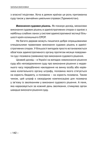 – 142 –
ЗАГАЛЬНІ ВИСНОВКИ
з власної ініціативи. Хоча в деяких країнах ця роль притаманна
суду також у звичайних цивільних справах (Туркменістан).
Виконання судових рішень. Як показує досвід, механізми
виконання судових рішень в адміністративних спорах є однією з
найбільш слабких ланок у системі адміністративної юстиції біль-
шості країн колишнього СРСР.
Не багато держав можуть пишатися добре опрацьованими
спеціальними правилами виконання судових рішень в адміні-
стративних спорах. У більшості випадків просто встановлюється
обов’язок адміністративного органу протягом місяця повідоми-
ти суд і позивача (заявника) про виконання судового рішення.
Цікавий досвід – в Україні на випадок невиконання рішення
суду або неповідомлення суду про виконання рішення з недав-
нього часу передбачено накладення на винну особу або керів-
ника колегіального органу штрафу, половина якого стягується
на користь бюджету, а половина – на користь позивача. Таким
чином, цей штраф є своєрідною компенсацією для позивача
у зв’язку із зволіканням у виконанні судового рішення. А пеня,
яка нараховується за кожний день зволікання, стимулює орган
швидше виконати рішення суду.
 