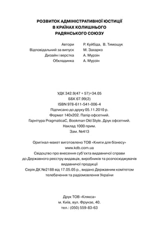 РОЗВИТОК АДМІНІСТРАТИВНОЇ ЮСТИЦІЇ
В КРАЇНАХ КОЛИШНЬОГО
РАДЯНСЬКОГО СОЮЗУ
Автори Р. Куйбіда, В. Тимощук
Відповідальний за випуск М. Захарко
Дизайн і верстка А. Мурзін
Обкладинка А. Мурзін
УДК 342.9(47 + 57)+34.05
ББК 67.99(2)
ISBN 978-611-541-006-4
Підписано до друку 05.11.2010 р.
Формат 140х202. Папір офсетний.
Гарнітура PragmaticaC, Bookman Old Style. Друк офсетний.
Наклад 1000 прим.
Зам. №413
Оригінал-макет виготовлено ТОВ «Книги для бізнесу»
www.kdb.com.ua
Свідоцтво про внесення суб’єкта видавничої справи
до Державного реєстру видавців, виробників та розпосюджувачів
видавничої продукції
Серія ДК №2188 від 17.05.05 р., видано Державним комітетом
телебачення та радіомовлення України
Друк ТОВ «Клякса»
м. Київ, вул. Фрунзе, 40.
тел.: (050) 559-83-63
 