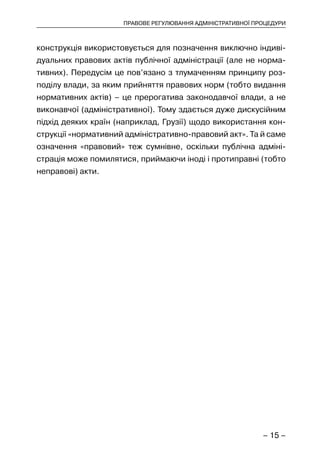 – 15 –
ПРАВОВЕ РЕГУЛЮВАННЯ АДМІНІСТРАТИВНОЇ ПРОЦЕДУРИ
конструкція використовується для позначення виключно індиві-
дуальних правових актів публічної адміністрації (але не норма-
тивних). Передусім це пов’язано з тлумаченням принципу роз-
поділу влади, за яким прийняття правових норм (тобто видання
нормативних актів) – це прерогатива законодавчої влади, а не
виконавчої (адміністративної). Тому здається дуже дискусійним
підхід деяких країн (наприклад, Грузії) щодо використання кон-
струкції «нормативний адміністративно-правовий акт». Та й саме
означення «правовий» теж сумнівне, оскільки публічна адміні-
страція може помилятися, приймаючи іноді і протиправні (тобто
неправові) акти.
 