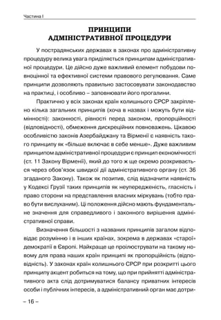 – 16 –
Частина I
ПРИНЦИПИ
АДМІНІСТРАТИВНОЇ ПРОЦЕДУРИ
У пострадянських державах в законах про адміністративну
процедуру велика увага приділяється принципам адміністратив-
ної процедури. Це дійсно дуже важливий елемент побудови по-
вноцінної та ефективної системи правового регулювання. Саме
принципи дозволяють правильно застосовувати законодавство
на практиці, і особливо – заповнювати його прогалини.
Практично у всіх законах країн колишнього СРСР закріпле-
но кілька загальних принципів (хоча в назвах і можуть бути від-
мінності): законності, рівності перед законом, пропорційності
(відповідності), обмеження дискреційних повноважень. Цікавою
особливістю законів Азербайджану та Вірменії є наявність тако-
го принципу як «більше включає в себе менше». Дуже важливим
принципом адміністративної процедури є принцип економічності
(ст. 11 Закону Вірменії), який до того ж ще окремо розкриваєть-
ся через обов’язок швидкої дії адміністративного органу (ст. 36
згаданого Закону). Також як позитив, слід відзначити наявність
у Кодексі Грузії таких принципів як неупередженість, гласність і
право сторони на представлення власних міркувань (тобто пра-
во бути вислуханим). Ці положення дійсно мають фундаменталь-
не значення для справедливого і законного вирішення адміні-
стративної справи.
Визначення більшості з названих принципів загалом відпо-
відає розумінню і в інших країнах, зокрема в державах «старої»
демократії в Європі. Найкраще це проілюструвати на такому но-
вому для права наших країн принципі як пропорційність (відпо-
відність). У законах країн колишнього СРСР при розкритті цього
принципу акцент робиться на тому, що при прийнятті адміністра-
тивного акта слід дотримуватися балансу приватних інтересів
особи і публічних інтересів, а адміністративний орган має дотри-
 