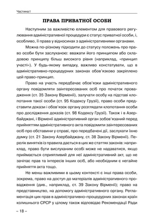 – 18 –
Частина I
ПРАВА ПРИВАТНОЇ ОСОБИ
Наступним за важливістю елементом для правового регу-
лювання адміністративної процедури є статус приватної особи, і,
особливо, її права у відносинах з адміністративними органами.
Можна по-різному підходити до статусу положень про пра-
во особи бути заслуханою: вважати його принципом або скла-
довою принципу більш високого рівня (наприклад, «принцип
участі»). У будь-якому випадку, важливо констатувати, що в
адміністративно-процедурних законах обов’язково закріплено
цей право-принцип.
Право на участь передбачає обов’язки адміністративного
органу повідомляти заінтересованих осіб про початок прова-
дження (ст. 35 Закону Вірменії), залучати особу на підставі кло-
потання такої особи (ст. 95 Кодексу Грузії), право особи пред-
ставити докази і обов’язок органу розглядати клопотання особи
про дослідження доказів (ст. 98 Кодексу Грузії). Також і в Азер-
байджані, і Вірменії адміністративний орган зобов’язаний перед
прийняттям адміністративного акта повідомити заінтересованих
осіб про обставини у справі, про передбачені дії, заслухати їхню
думку (ст. 21 Закону Азербайджану, ст. 38 Закону Вірменії). Пе-
релік винятків із правила дається в цих же статтях законів: напри-
клад, право бути вислуханим особі може не надаватися, якщо
приймається сприятливий для неї адміністративний акт, що не
зачіпає прав та інтересів інших осіб, або необхідним є негайне
прийняття акта тощо.
Не менш важливими в цьому контексті є інші права особи,
зокрема, право на доступ до матеріалів адміністративного про-
вадження (див., наприклад, ст. 39 Закону Вірменії); право на
представництво, на допомогу адміністративного органу. Регла-
ментація цих прав в адміністративно-процедурних законах країн
колишнього СРСР у цілому також відповідає Рекомендації Ради
 