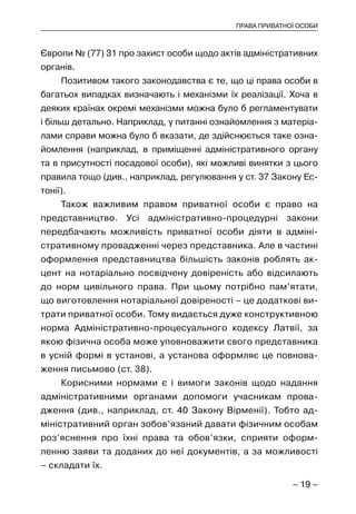 – 19 –
ПРАВА ПРИВАТНОЇ ОСОБИ
Європи № (77) 31 про захист особи щодо актів адміністративних
органів.
Позитивом такого законодавства є те, що ці права особи в
багатьох випадках визначають і механізми їх реалізації. Хоча в
деяких країнах окремі механізми можна було б регламентувати
і більш детально. Наприклад, у питанні ознайомлення з матеріа-
лами справи можна було б вказати, де здійснюється таке озна-
йомлення (наприклад, в приміщенні адміністративного органу
та в присутності посадової особи), які можливі винятки з цього
правила тощо (див., наприклад, регулювання у ст. 37 Закону Ес-
тонії).
Також важливим правом приватної особи є право на
представництво. Усі адміністративно-процедурні закони
передбачають можливість приватної особи діяти в адміні-
стративному провадженні через представника. Але в частині
оформлення представництва більшість законів роблять ак-
цент на нотаріально посвідчену довіреність або відсилають
до норм цивільного права. При цьому потрібно пам’ятати,
що виготовлення нотаріальної довіреності – це додаткові ви-
трати приватної особи. Тому видається дуже конструктивною
норма Адміністративно-процесуального кодексу Латвії, за
якою фізична особа може уповноважити свого представника
в усній формі в установі, а установа оформляє це повнова-
ження письмово (ст. 38).
Корисними нормами є і вимоги законів щодо надання
адміністративними органами допомоги учасникам прова-
дження (див., наприклад, ст. 40 Закону Вірменії). Тобто ад-
міністративний орган зобов’язаний давати фізичним особам
роз’яснення про їхні права та обов’язки, сприяти оформ-
ленню заяви та доданих до неї документів, а за можливості
– складати їх.
 