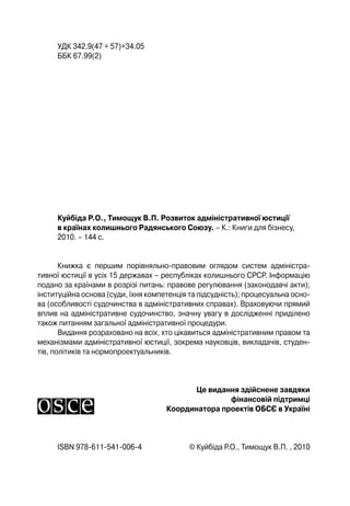 УДК 342.9(47 + 57)+34.05
ББК 67.99(2)
Куйбіда Р.О., Тимощук В.П. Розвиток адміністративної юстиції
в країнах колишнього Радянського Союзу. – К.: Книги для бізнесу,
2010. – 144 с.
Книжка є першим порівняльно-правовим оглядом систем адміністра-
тивної юстиції в усіх 15 державах – республіках колишнього СРСР. Інформацію
подано за країнами в розрізі питань: правове регулювання (законодавчі акти);
інституційна основа (суди, їхня компетенція та підсудність); процесуальна осно-
ва (особливості судочинства в адміністративних справах). Враховуючи прямий
вплив на адміністративне судочинство, значну увагу в дослідженні приділено
також питанням загальної адміністративної процедури.
Видання розраховано на всіх, хто цікавиться адміністративним правом та
механізмами адміністративної юстиції, зокрема науковців, викладачів, студен-
тів, політиків та нормопроектуальників.
Це видання здійснене завдяки
фінансовій підтримці
Координатора проектів ОБСЄ в Україні
ISBN 978-611-541-006-4 © Куйбіда Р.О., Тимощук В.П. , 2010
 