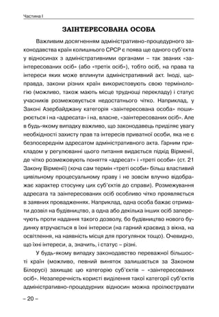 – 20 –
Частина I
ЗАІНТЕРЕСОВАНА ОСОБА
Важливим досягненням адміністративно-процедурного за-
конодавства країн колишнього СРСР є поява ще одного суб’єкта
у відносинах з адміністративними органами – так званих «за-
інтересованих осіб» (або «третіх осіб»), тобто осіб, на права та
інтереси яких може вплинути адміністративний акт. Іноді, що-
правда, закони різних країн використовують свою терміноло-
гію (можливо, також мають місце труднощі перекладу) і статус
учасників розмежовується недостатнього чітко. Наприклад, у
Законі Азербайджану категорія «заінтересована особа» поши-
рюється і на «адресата» і на, власне, «заінтересованих осіб». Але
в будь-якому випадку важливо, що законодавець приділяє увагу
необхідності захисту прав та інтересів приватної особи, яка не є
безпосереднім адресатом адміністративного акта. Гарним при-
кладом у регулюванні цього питання видається підхід Вірменії,
де чітко розмежовують поняття «адресат» і «треті особи» (ст. 21
Закону Вірменії) (хоча сам термін «треті особи» більш властивий
цивільному процесуальному праву і не зовсім влучно відобра-
жає характер стосунку цих суб’єктів до справи). Розмежування
адресата та заінтересованих осіб особливо чітко проявляється
в заявних провадженнях. Наприклад, одна особа бажає отрима-
ти дозвіл на будівництво, а одна або декілька інших осіб запере-
чують проти надання такого дозволу, бо будівництво нового бу-
динку втручається в їхні інтереси (на гарний краєвид з вікна, на
освітлення, на наявність місця для прогулянок тощо). Очевидно,
що їхні інтереси, а, значить, і статус – різні.
У будь-якому випадку законодавство переважної більшос-
ті країн (можливо, певний виняток залишається за Законом
Білорусі) захищає цю категорію суб’єктів – «заінтересованих
осіб». Незаперечність користі виділення такої категорії суб’єктів
адміністративно-процедурних відносин можна проілюструвати
 