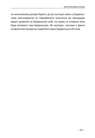 – 21 –
ЗАІНТЕРЕСОВАНА ОСОБА
на негативному досвіді Україні, де до сьогодні навіть у будівель-
ному законодавстві не передбачено залучення до процедури
видачі дозволів на будівництво осіб, на права та інтереси яких
буде впливати таке будівництво. Як наслідок, частими є факти
конфліктного розвитку подій біля нових будівельних об’єктів.
 