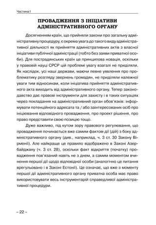 – 22 –
Частина I
ПРОВАДЖЕННЯ З ІНІЦІАТИВИ
АДМІНІСТРАТИВНОГО ОРГАНУ
Досягненням країн, що прийняли закони про загальну адмі-
ністративну процедуру, є окрема увага до такого виду адміністра-
тивної діяльності як прийняття адміністративних актів з власної
ініціативи публічної адміністрації (тобто без заяви приватної осо-
би). Для пострадянських країн це принципова новація, оскільки
у правовій науці СРСР цій проблемі увагу взагалі не приділяли.
Як наслідок, усі наші держави, маючи певне уявлення про про-
блематику розгляду звернень громадян, не приділяли належної
уваги тим відносинам, коли ініціатива прийняття адміністратив-
ного акта виходить від адміністративного органу. Тепер законо-
давство дає правові інструменти для захисту і в таких ситуаціях
через покладання на адміністративний орган обов’язків: інфор-
мувати потенційного адресата та / або заінтересованих осіб про
ініціювання відповідного провадження, про проект рішення, про
право представити свою позицію тощо.
Дуже важливо, під кутом зору правового регулювання, що
провадження починається вже самим фактом дії (дій) з боку ад-
міністративного органу (див., наприклад, ч. 3 ст. 30 Закону Ві-
рменії). Але найкраще це правило відображено в Законі Азер-
байджану (ч. 3 ст. 28), оскільки факт відкриття (початку) про-
вадження пов’язаний навіть не з днем, а самим моментом вчи-
нення першої дії щодо відповідної особи (аналогічно це питання
врегульовано і в Законі Естонії). Це означає, що вже з моменту
першої дії адміністративного органу приватна особа має право
використовувати весь інструментарій справедливої адміністра-
тивної процедури.
 