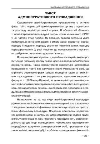 – 23 –
ЗМІСТ АДМІНІСТРАТИВНОГО ПРОВАДЖЕННЯ
ЗМІСТ
АДМІНІСТРАТИВНОГО ПРОВАДЖЕННЯ
Серцевиною адміністративного провадження є активна
фаза, тобто період дій адміністративного органу з підготовки
та розгляду адміністративної справи. В абсолютній більшос-
ті адміністративно-процедурні закони країн колишнього СРСР
у цій частині дуже подібні. Як правило, завжди детальна увага
приділяється питанням форми і змісту заяви приватної особи,
порядку її подання, порядку усунення недоліків заяви, порядку
переадресування (у разі подання до неповноважного органу),
витребування додаткових документів тощо.
При цьому можна зауважити, що в більшості країн акцент ро-
биться на письмову форму заяви, дається перелік обов’язкових
реквізитів заяви. Також пріоритетним вважається найпростіше
провадження, тобто без залучення інших учасників та осіб, що
сприяють розгляду справи (свідків, експертів тощо), а також ін-
ших «ускладнень». І як уже згадувалося, корисною видається
формула ст. 36 Закону Вірменії, за якою адміністративний орган
має здійснювати адміністративне провадження без його усклад-
нень, без додаткових слухань, експертизи або проведення огля-
ду, якщо немає необхідних причин для з’ясування фактичних об-
ставин у справі.
Незважаючи на те, що види адміністративної процедури
рідко прямо зафіксовані на законодавчому рівні, але в залежнос-
ті від рівня складності фактично завжди існує поділ на просту і
більш формальну процедури. Яскравим прикладом норматив-
ної диференціації є Загальний адміністративний кодекс Грузії,
в якому законодавчо, крім «простого провадження», окремо ви-
діляють ще два види провадження: «формальне провадження»
(передбачає залучення заінтересованих осіб, проведення слу-
хання та інші додаткові дії), і «публічне провадження» (коли слід
 
