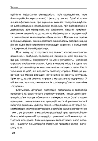 – 24 –
Частина I
публічно повідомляти громадськість і про провадження, і про
його перебіг, і про результати). Цікаво, що Кодекс Грузії чітко ви-
значає сфери питань, при вирішенні яких застосовується публіч-
не адміністративне провадження (зокрема, при розпорядженні
державною або муніципальною власністю, наданні природо-
охоронних дозволів та дозволів на будівництво, стандартизації
та розподіленні телекомунікаційних частот). Відомо, що однією
з перших держав, яка використала законодавчу диференціацію
різних видів адміністративної процедури за рівнем її складності
та відкритості, були Нідерланди.
При цьому, що стосується так званого формального про-
вадження, і, особливо, проведення «слухання», слід зазначити,
що цей механізм, незважаючи на уявну складність, насправді
спрощує вирішення справи. Адже в одному місці і в один час
адміністративний орган має можливість заслухати позиції всіх
учасників та осіб, які сприяють розгляду справи. Тобто за ко-
роткий час можна вирішити потенційно конфліктну ситуацію.
Крім того, такий розгляд справи є максимально відкритим. У
цій частині, на жаль, закони не всіх країн передбачили механізм
«слухання».
Безумовно, детально розписана процедура є гарантією
прозорого та ефективного розгляду справи. І якщо деякі роз-
винуті країни можуть обходитися мінімумом норм (навіть норм-
принципів), покладаючись на традиції і високий рівень правової
культури, то нашим країнам дійсно необхідна більш детальна ре-
гламентація. І як уже згадувалося, особливо важливою частиною
такого регулювання є механізми реалізації прав приватної осо-
би в адміністративній процедурі, спрямовані на її активну роль.
Йдеться про права: бути вислуханим (представити свою пози-
цію), на доступ до матеріалів справи, на представництво і допо-
могу та ін.
 
