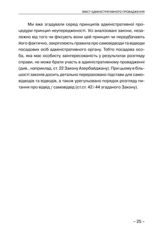 – 25 –
ЗМІСТ АДМІНІСТРАТИВНОГО ПРОВАДЖЕННЯ
Ми вже згадували серед принципів адміністративної про-
цедури принцип неупередженості. Усі аналізовані закони, неза-
лежно від того чи фіксують вони цей принцип чи передбачають
його фактично, закріплюють правила про самовідводи та відводи
посадових осіб адміністративного органу. Тобто посадова осо-
ба, яка має особисту заінтересованість у результатах розгляду
справи, не може брати участь в адміністративному провадженні
(див., наприклад, ст. 22 Закону Азербайджану). При цьому в біль-
шості законів досить детально перераховано підстави для само-
відводів та відводів, а також урегульовано порядок розгляду пи-
тання про відвід / самовідвід (ст.ст. 42 і 44 згаданого Закону).
 