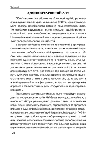– 26 –
Частина I
АДМІНІСТРАТИВНИЙ АКТ
Обов’язковою для абсолютної більшості адміністративно-
процедурних законів країн колишнього СРСР є наявність окре-
мого розділу, присвяченого питанню адміністративних актів.
Тут особливо відчувається вплив німецької адміністративно-
правової доктрини, що абсолютно виправдано, оскільки саме в
Німеччині «адміністративний акт» є однією з центральних і дійсно
дуже добротно розроблених категорій.
У законах викладено положення про поняття і форму (фор-
ми) адміністративного акта, вимоги до письмового адміністра-
тивного акта, зобов’язання адміністративного органу щодо об-
ґрунтування адміністративного акта, порядок повідомлення про
прийняття адміністративного акта та його вступу в силу. Слід від-
значити позитив вірменського і азербайджанського законів, які
дають законодавче визначення «сприятливого» і «обтяжливого»
адміністративного акта. Для України такі положення також мо-
жуть бути дуже корисні, оскільки характер майбутнього адміні-
стративного акта істотно впливає на обсяг дій, що їх має вжити
адміністративний орган (наприклад, в частині заслуховування
адресата і заінтересованих осіб, обґрунтування адміністратив-
ного акта).
Принципово важливими є й кілька інших новацій для законо-
давства пострадянських країн. Найбільш значущою, звичайно ж, є
вимога про обґрунтування адміністративного акта, що піднімає на
новий рівень можливість законного, справедливого та прозорого
вирішення адміністративних справ. Це положення також є загаль-
новизнанимдлясправедливоїадміністративноїпроцедури.Публіч-
на адміністрація зобов’язується обґрунтовувати адміністративні
акти, зокрема, несприятливі. Винятки з правила про обґрунтування
адміністративного акта також типові для більшості законів: якщо
сприятливий для приватної особи акт не зачіпає прав та інтересів
 