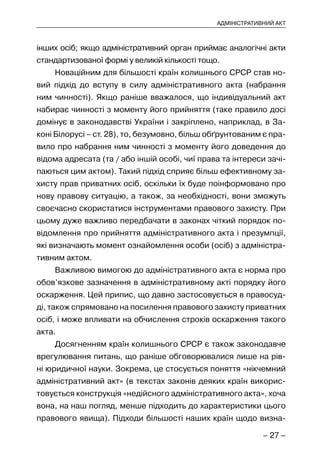 – 27 –
АДМІНІСТРАТИВНИЙ АКТ
інших осіб; якщо адміністративний орган приймає аналогічні акти
стандартизованої формі у великій кількості тощо.
Новаційним для більшості країн колишнього СРСР став но-
вий підхід до вступу в силу адміністративного акта (набрання
ним чинності). Якщо раніше вважалося, що індивідуальний акт
набирає чинності з моменту його прийняття (таке правило досі
домінує в законодавстві України і закріплено, наприклад, в За-
коні Білорусі – ст. 28), то, безумовно, більш обґрунтованим є пра-
вило про набрання ним чинності з моменту його доведення до
відома адресата (та / або іншій особі, чиї права та інтереси зачі-
паються цим актом). Такий підхід сприяє більш ефективному за-
хисту прав приватних осіб, оскільки їх буде поінформовано про
нову правову ситуацію, а також, за необхідності, вони зможуть
своєчасно скористатися інструментами правового захисту. При
цьому дуже важливо передбачати в законах чіткий порядок по-
відомлення про прийняття адміністративного акта і презумпції,
які визначають момент ознайомлення особи (осіб) з адміністра-
тивним актом.
Важливою вимогою до адміністративного акта є норма про
обов’язкове зазначення в адміністративному акті порядку його
оскарження. Цей припис, що давно застосовується в правосуд-
ді, також спрямовано на посилення правового захисту приватних
осіб, і може впливати на обчислення строків оскарження такого
акта.
Досягненням країн колишнього СРСР є також законодавче
врегулювання питань, що раніше обговорювалися лише на рів-
ні юридичної науки. Зокрема, це стосується поняття «нікчемний
адміністративний акт» (в текстах законів деяких країн викорис-
товується конструкція «недійсного адміністративного акта», хоча
вона, на наш погляд, менше підходить до характеристики цього
правового явища). Підходи більшості наших країн щодо визна-
 