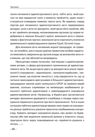 – 28 –
Частина I
чення нікчемного адміністративного акта, тобто акта, який вза-
галі не має юридичної сили з моменту прийняття, дуже схожі і
стосуються очевидних помилок такого акта. Як правило, серед
підстав для нікчемності адміністративного акта перераховано
випадки, коли з акта не зрозуміло, який орган його прийняв, або
ж акт прийнято вочевидь неповноважним органом (ці норми ві-
дображені в законах більшості країн); виконання акта є немож-
ливим з фактичних причин; виконання акта спричинить вчинення
кримінального правопорушення (закони Грузії, Естонії) тощо.
Для визнання акта нікчемним жодної процедури, як прави-
ло, не потрібно, але в наших країнах приватним особам надаєть-
ся можливість звернення до органів влади за визнанням акта ні-
кчемним, що теж абсолютно виправдано.
Принципово новим питанням, пов’язаним з адміністратив-
ними актами, є сфера дострокового припинення дії адміністра-
тивного акта. Не акцентуючи увагу на використанні різної термі-
нології («скасування», «відкликання», «визнання недійсним», «ви-
знання таким, що втратив чинність»), слід підкреслити те, що ці
питання законодавчо врегульовані в більшості адміністративно-
процедурних законів країн колишнього СРСР. Ці правила вкрай
важливі, оскільки спрямовані на мінімізацію необмеженої ді-
яльності публічної адміністрації з невиправданого скасування
адміністративних актів. Наприклад, в Україні досі зустрічаються
випадки звільнення державного службовця з посади через ска-
сування первинного рішення про його призначення. Та й в інших
ситуаціях публічна адміністрація вважає своє право на скасуван-
ня раніше прийнятого рішення практично необмеженим (напри-
клад, бувають випадки скасування рішень про дозвіл на будів-
ництво або про виділення земельної ділянки у власність тощо),
трактуючи його через повноваження на «прийняття рішення з
питань ... ».
 