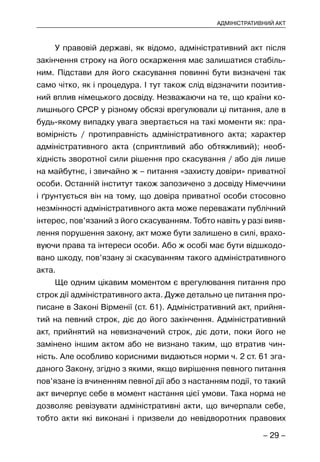 – 29 –
АДМІНІСТРАТИВНИЙ АКТ
У правовій державі, як відомо, адміністративний акт після
закінчення строку на його оскарження має залишатися стабіль-
ним. Підстави для його скасування повинні бути визначені так
само чітко, як і процедура. І тут також слід відзначити позитив-
ний вплив німецького досвіду. Незважаючи на те, що країни ко-
лишнього СРСР у різному обсязі врегулювали ці питання, але в
будь-якому випадку увага звертається на такі моменти як: пра-
вомірність / протиправність адміністративного акта; характер
адміністративного акта (сприятливий або обтяжливий); необ-
хідність зворотної сили рішення про скасування / або дія лише
на майбутнє, і звичайно ж – питання «захисту довіри» приватної
особи. Останній інститут також запозичено з досвіду Німеччини
і ґрунтується він на тому, що довіра приватної особи стосовно
незмінності адміністративного акта може переважати публічний
інтерес, пов’язаний з його скасуванням. Тобто навіть у разі вияв-
лення порушення закону, акт може бути залишено в силі, врахо-
вуючи права та інтереси особи. Або ж особі має бути відшкодо-
вано шкоду, пов’язану зі скасуванням такого адміністративного
акта.
Ще одним цікавим моментом є врегулювання питання про
строк дії адміністративного акта. Дуже детально це питання про-
писане в Законі Вірменії (ст. 61). Адміністративний акт, прийня-
тий на певний строк, діє до його закінчення. Адміністративний
акт, прийнятий на невизначений строк, діє доти, поки його не
замінено іншим актом або не визнано таким, що втратив чин-
ність. Але особливо корисними видаються норми ч. 2 ст. 61 зга-
даного Закону, згідно з якими, якщо вирішення певного питання
пов’язане із вчиненням певної дії або з настанням події, то такий
акт вичерпує себе в момент настання цієї умови. Така норма не
дозволяє ревізувати адміністративні акти, що вичерпали себе,
тобто акти які виконані і призвели до невідворотних правових
 