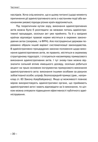 – 30 –
Частина I
наслідків. Хоча слід визнати, що в цьому питанні (щодо моменту
припинення дії адміністративного акта з настанням події або ви-
конанням умови) підходи різних країн відрізняються.
Під теоретичним кутом зору, виконання адміністративних
актів можна було б розглядати за межами питань адміністра-
тивної процедури, оскільки акт уже прийнято. Та й у західних
країнах відповідні правові норми містяться в окремих законо-
давчих актах (зокрема, і в ФРН). Але пострадянські держави пе-
реважно обрали інший варіант систематизації законодавства.
В адміністративно-процедурних законах положення щодо вико-
нання адміністративних актів, як правило, містяться в окремому
структурному підрозділі, і стосуються насамперед примусового
виконання адміністративних актів. І тут знову-таки можна від-
значити сильний вплив німецького досвіду, оскільки робиться
акцент на трьох основних інструментах примусового виконання
адміністративного акта: виконання іншими особами за рахунок
зобов’язаної особи; штраф; безпосередній примус (див., напри-
клад ст. 83 Закону Азербайджану). Якщо ці можливості повною
мірою використовують адміністративні органи, що приймають
адміністративні акти і мають відповідати за їх виконання, то ціл-
ком можна очікувати підвищення ефективності публічного адмі-
ністрування.
 