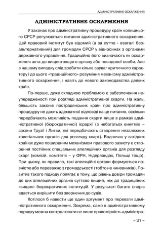 – 31 –
АДМІНІСТРАТИВНЕ ОСКАРЖЕННЯ
АДМІНІСТРАТИВНЕ ОСКАРЖЕННЯ
У законах про адміністративну процедуру країн колишньо-
го СРСР регулюються питання адміністративного оскарження.
Цей правовий інститут був відомий (а за суттю - взагалі без-
альтернативний) для громадян СРСР у відносинах з органами
державного управління. Традиційно його визначають як оскар-
ження акта до вищестоящого органу або посадової особи. Але
в нашому випадку слід зробити кілька зауваг критичного харак-
теру і до цього «традиційного» розуміння механізму адміністра-
тивного оскарження, і навіть до нового законодавства деяких
країн.
По-перше, дуже складною проблемою є забезпечення не-
упередженості при розгляді адміністративної скарги. На жаль,
більшість законів пострадянських країн про адміністративну
процедуру не дають адекватної відповіді на це питання, оскільки
передбачають можливість подання скарги лише в рамках адмі-
ністративної (бюрократичної) ієрархії (з небагатьох винятків –
закони Грузії і Литви, які передбачають створення незалежних
колегіальних органів для розгляду скарг). Водночас у західних
країнах дуже поширеним механізмом правового захисту є ство-
рення постійних спеціальних апеляційних органів для розгляду
скарг (комісій, комітетів – у ФРН, Нідерландах, Польщі тощо).
При цьому, як правило, такі апеляційні органи формуються по-
вністю або переважно з громадськості (тобто не чиновників). По-
зитив такого підходу полягає в тому, що рівень довіри громадян
до цих апеляційних органів суттєво вищий, ніж до традиційних
«вищих» бюрократичних інституцій. У результаті багато спорів
вдається вирішити без звернення до судів.
Хотілося б навести ще один аргумент про переваги адмі-
ністративного оскарження. Зокрема, саме в адміністративному
порядку можна контролювати не лише правомірність адміністра-
 