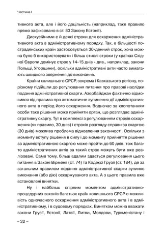 – 32 –
Частина I
тивного акта, але і його доцільність (наприклад, таке правило
прямо зафіксовано в ст. 83 Закону Естонії).
Дискусійними є й деякі строки для оскарження адміністра-
тивного акта в адміністративному порядку. Так, в більшості по-
страдянських країн застосовується 30-денний строк, хоча мож-
на було б використовувати і більш стислі строки (у країнах Схід-
ної Європи домінує строк у 14-15 днів - див., наприклад, закони
Польщі, Угорщини), оскільки адміністративні акти часто вимага-
ють швидкого звернення до виконання.
Країни колишнього СРСР, зокрема і Кавказького регіону, по-
різному підійшли до регулювання питання про правові наслідки
подання адміністративної скарги. Азербайджан фактично відмо-
вився від правила про автоматичне зупинення дії адміністратив-
ного акта в період його оскарження. Водночас за клопотанням
особи таке рішення може прийняти орган, що розглядає адміні-
стративну скаргу. Тут в комплексі з регулюванням строків оскар-
ження (як правило, 30 днів) і строків розгляду справи за скаргою
(30 днів) можлива проблема відновлення законності. Оскільки з
моменту вступу рішення в силу і до моменту прийняття рішення
за адміністративною скаргою може пройти до 60 днів, тож бага-
то адміністративних актів за такий строк можуть бути вже реа-
лізовані. Саме тому, більш вдалим здається регулювання цього
питання в Законі Вірменії (ст. 74) та Кодексі Грузії (ст. 184), де за
загальним правилом подання адміністративної скарги зупиняє
виконання (або дію) оскаржуваного акта. А з цього правила вже
встановлені винятки.
Ну і найбільш спірним моментом адміністративно-
процедурних законів багатьох країн колишнього СРСР є можли-
вість одночасного оскарження адміністративного акта і в адмі-
ністративному, і в судовому порядках. Винятком можна вважати
закони Грузії, Естонії, Латвії, Литви, Молдови, Туркменістану і
 
