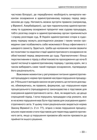 – 33 –
АДМІНІСТРАТИВНЕ ОСКАРЖЕННЯ
частково Білорусі, де передбачено необхідність вичерпати ме-
ханізм оскарження в адміністративному порядку перед звер-
ненням до суду. Натомість можна зустріти правило (наприклад,
у Вірменії, Азербайджані), що при паралельному адміністратив-
ному та судовому оскарженні пріоритет має судова процедура,
тобто розгляд скарги в адміністративному органі припиняється
і справу розглядає суд. В Україні адміністративні спори в судо-
вому порядку можуть розглядатися роками і таким чином гро-
мадяни самі позбавляють себе можливості більш ефективного і
швидкого захисту. Здається, треба ще належним чином зважити
всі позитиви та недоліки стадії адміністративного оскарження як
обов’язкової перед зверненням до суду. Прагматичним і більш
перспективним є підхід з обов’язковістю проходження ще хоча б
однієї інстанції в адміністративному порядку. І досвід країн, які з
часом вибирають саме такий порядок оскарження, підтверджує
його раціональність.
Важливим моментом у регулюванні питання адміністратив-
ної процедури є норма про правові наслідки порушення процеду-
ри. У більшості випадків закони не регулюють це питання доклад-
но, обмежуючись, як правило, формулою, що «порушення норм
процесуального (процедурного) законодавства є підставою для
скасування адміністративного акта». Але, як видається, це дещо
спрощений підхід. І хоча порушень процедури слід уникати, все
ж не всяке порушення має бути підставою для скасування адміні-
стративного акта. У цьому плані раціональною видається норма
Закону Вірменії (ч. 2 ст. 77), згідно з якою порушення процесу-
альних норм може стати підставою для перегляду адміністратив-
ного акта, якщо ці порушення призвели або могли призвести до
прийняття іншого рішення.
 