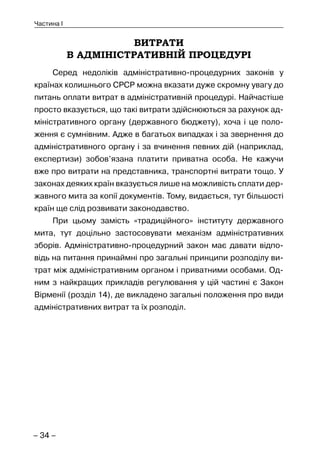 – 34 –
Частина I
ВИТРАТИ
В АДМІНІСТРАТИВНІЙ ПРОЦЕДУРІ
Серед недоліків адміністративно-процедурних законів у
країнах колишнього СРСР можна вказати дуже скромну увагу до
питань оплати витрат в адміністративній процедурі. Найчастіше
просто вказується, що такі витрати здійснюються за рахунок ад-
міністративного органу (державного бюджету), хоча і це поло-
ження є сумнівним. Адже в багатьох випадках і за звернення до
адміністративного органу і за вчинення певних дій (наприклад,
експертизи) зобов’язана платити приватна особа. Не кажучи
вже про витрати на представника, транспортні витрати тощо. У
законах деяких країн вказується лише на можливість сплати дер-
жавного мита за копії документів. Тому, видається, тут більшості
країн ще слід розвивати законодавство.
При цьому замість «традиційного» інституту державного
мита, тут доцільно застосовувати механізм адміністративних
зборів. Адміністративно-процедурний закон має давати відпо-
відь на питання принаймні про загальні принципи розподілу ви-
трат між адміністративним органом і приватними особами. Од-
ним з найкращих прикладів регулювання у цій частині є Закон
Вірменії (розділ 14), де викладено загальні положення про види
адміністративних витрат та їх розподіл.
 