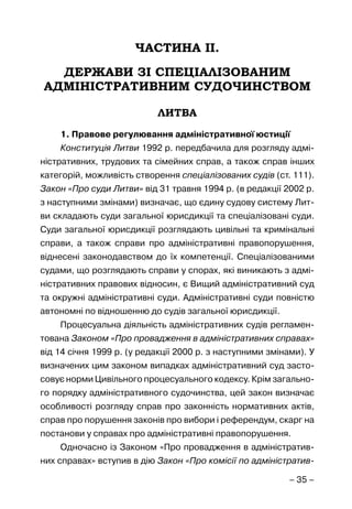 – 35 –
ЧАСТИНА ІІ.
ДЕРЖАВИ ЗІ СПЕЦІАЛІЗОВАНИМ
АДМІНІСТРАТИВНИМ СУДОЧИНСТВОМ
ЛИТВА
1. Правове регулювання адміністративної юстиції
Конституція Литви 1992 р. передбачила для розгляду адмі-
ністративних, трудових та сімейних справ, а також справ інших
категорій, можливість створення спеціалізованих судів (ст. 111).
Закон «Про суди Литви» від 31 травня 1994 р. (в редакції 2002 р.
з наступними змінами) визначає, що єдину судову систему Лит-
ви складають суди загальної юрисдикції та спеціалізовані суди.
Суди загальної юрисдикції розглядають цивільні та кримінальні
справи, а також справи про адміністративні правопорушення,
віднесені законодавством до їх компетенції. Спеціалізованими
судами, що розглядають справи у спорах, які виникають з адмі-
ністративних правових відносин, є Вищий адміністративний суд
та окружні адміністративні суди. Адміністративні суди повністю
автономні по відношенню до судів загальної юрисдикції.
Процесуальна діяльність адміністративних судів регламен-
тована Законом «Про провадження в адміністративних справах»
від 14 січня 1999 р. (у редакції 2000 р. з наступними змінами). У
визначених цим законом випадках адміністративний суд засто-
совує норми Цивільного процесуального кодексу. Крім загально-
го порядку адміністративного судочинства, цей закон визначає
особливості розгляду справ про законність нормативних актів,
справ про порушення законів про вибори і референдум, скарг на
постанови у справах про адміністративні правопорушення.
Одночасно із Законом «Про провадження в адміністратив-
них справах» вступив в дію Закон «Про комісії по адміністратив-
 