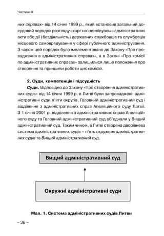– 36 –
Частина II
них справах» від 14 січня 1999 р., який встановив загальний до-
судовий порядок розгляду скарг на індивідуальні адміністративні
акти або дії (бездіяльність) державних службовців та службовців
місцевого самоврядування у сфері публічного адміністрування.
З часом цей порядок було імплементовано до Закону «Про про-
вадження в адміністративних справах», а в Законі «Про комісії
по адміністративних справах» залишилися лише положення про
створення та принципи роботи цих комісій.
2. Суди, компетенція і підсудність
Суди. Відповідно до Закону «Про створення адміністратив-
них судів» від 14 січня 1999 р. в Литві були запроваджені: адмі-
ністративні суди п’яти округів, Головний адміністративний суд і
відділення з адміністративних справ Апеляційного суду Латвії.
З 1 січня 2001 р. відділення з адміністративних справ Апеляцій-
ного суду та Головний адміністративний суд об’єднали у Вищий
адміністративний суд. Таким чином, в Литві створена дворівнева
система адміністративних судів – п’ять окружних адміністратив-
них судів та Вищий адміністративний суд.
Мал. 1. Система адміністративних судів Литви
 