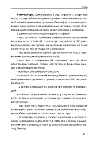 – 37 –
ЛИТВА
Компетенція. Адміністративні суди вирішують спори про
право в сфері публічного адміністрування – конфлікти приватних
осіб з адміністративними органами або конфлікти між непідвідо-
мчими один одному адміністративними органами, спори служ-
бовців з адміністрацією, а також спори, пов’язані з виборами.
В адміністративних судах вирішують справи:
- про законність прийнятих адміністративними органами
правових актів та їхніх дій, а також про законність та обґрунто-
ваність відмови цих органів від виконання віднесених до їхньої
компетенції дій або затягування їх виконання;
- про відшкодування збитків, що виникли у зв’язку з неза-
конними діями адміністративних органів;
- про сплату, повернення або стягнення податків, інших
обов’язкових платежів, зборів, застосування фінансових санк-
цій, а також податкові спори;
- пов’язані зі службовими спорами;
- пов’язані зі спорами між непідвідомчими один одному ад-
міністративними органами з приводу компетенції або порушен-
ня законів;
- у зв’язку з порушенням законів про вибори та референ-
дум;
- у зв’язку з оскарженням постанов, у тому числі дільничних
судів загальної юрисдикції, у справах про адміністративне пра-
вопорушення;
- про законність прийнятих громадськими організаціями,
співтовариствами, політичними партіями, політичними організа-
ціями або асоціаціями актів загального характеру;
- за скаргами іноземців у зв’язку з відмовою у наданні до-
зволу на проживання або роботу в Литві або у зв’язку з анулю-
ванням такого дозволу, а також за скаргами, що стосуються ста-
тусу біженця.
 
