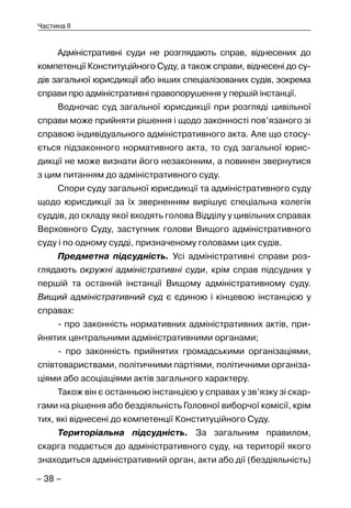 – 38 –
Частина II
Адміністративні суди не розглядають справ, віднесених до
компетенції Конституційного Суду, а також справи, віднесені до су-
дів загальної юрисдикції або інших спеціалізованих судів, зокрема
справи про адміністративні правопорушення у першій інстанції.
Водночас суд загальної юрисдикції при розгляді цивільної
справи може прийняти рішення і щодо законності пов’язаного зі
справою індивідуального адміністративного акта. Але що стосу-
ється підзаконного нормативного акта, то суд загальної юрис-
дикції не може визнати його незаконним, а повинен звернутися
з цим питанням до адміністративного суду.
Спори суду загальної юрисдикції та адміністративного суду
щодо юрисдикції за їх зверненням вирішує спеціальна колегія
суддів, до складу якої входять голова Відділу у цивільних справах
Верховного Суду, заступник голови Вищого адміністративного
суду і по одному судді, призначеному головами цих судів.
Предметна підсудність. Усі адміністративні справи роз-
глядають окружні адміністративні суди, крім справ підсудних у
першій та останній інстанції Вищому адміністративному суду.
Вищий адміністративний суд є єдиною і кінцевою інстанцією у
справах:
- про законність нормативних адміністративних актів, при-
йнятих центральними адміністративними органами;
- про законність прийнятих громадськими організаціями,
співтовариствами, політичними партіями, політичними організа-
ціями або асоціаціями актів загального характеру.
Також він є останньою інстанцією у справах у зв’язку зі скар-
гами на рішення або бездіяльність Головної виборчої комісії, крім
тих, які віднесені до компетенції Конституційного Суду.
Територіальна підсудність. За загальним правилом,
скарга подається до адміністративного суду, на території якого
знаходиться адміністративний орган, акти або дії (бездіяльність)
 
