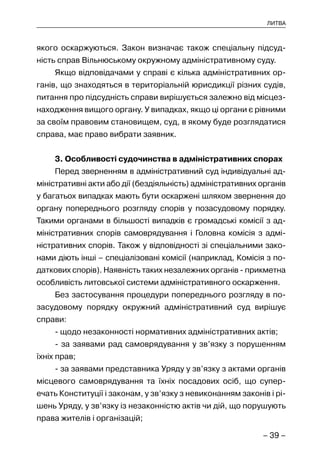 – 39 –
ЛИТВА
якого оскаржуються. Закон визначає також спеціальну підсуд-
ність справ Вільнюському окружному адміністративному суду.
Якщо відповідачами у справі є кілька адміністративних ор-
ганів, що знаходяться в територіальній юрисдикції різних судів,
питання про підсудність справи вирішується залежно від місцез-
находження вищого органу. У випадках, якщо ці органи є рівними
за своїм правовим становищем, суд, в якому буде розглядатися
справа, має право вибрати заявник.
3. Особливості судочинства в адміністративних спорах
Перед зверненням в адміністративний суд індивідуальні ад-
міністративні акти або дії (бездіяльність) адміністративних органів
у багатьох випадках мають бути оскаржені шляхом звернення до
органу попереднього розгляду спорів у позасудовому порядку.
Такими органами в більшості випадків є громадські комісії з ад-
міністративних спорів самоврядування і Головна комісія з адмі-
ністративних спорів. Також у відповідності зі спеціальними зако-
нами діють інші – спеціалізовані комісії (наприклад, Комісія з по-
даткових спорів). Наявність таких незалежних органів - прикметна
особливість литовської системи адміністративного оскарження.
Без застосування процедури попереднього розгляду в по-
засудовому порядку окружний адміністративний суд вирішує
справи:
- щодо незаконності нормативних адміністративних актів;
- за заявами рад самоврядування у зв’язку з порушенням
їхніх прав;
- за заявами представника Уряду у зв’язку з актами органів
місцевого самоврядування та їхніх посадових осіб, що супер-
ечать Конституції і законам, у зв’язку з невиконанням законів і рі-
шень Уряду, у зв’язку із незаконністю актів чи дій, що порушують
права жителів і організацій;
 