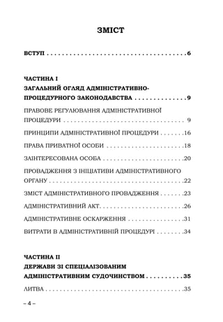 – 4 –
ЗМІСТ
ВСТУП . . . . . . . . . . . . . . . . . . . . . . . . . . . . . . . . . . . . . 6
ЧАСТИНА І
ЗАГАЛЬНИЙ ОГЛЯД АДМІНІСТРАТИВНО-
ПРОЦЕДУРНОГО ЗАКОНОДАВСТВА . . . . . . . . . . . . . . 9
ПРАВОВЕ РЕГУЛЮВАННЯ АДМІНІСТРАТИВНОЇ
ПРОЦЕДУРИ . . . . . . . . . . . . . . . . . . . . . . . . . . . . . . . . . . 9
ПРИНЦИПИ АДМІНІСТРАТИВНОЇ ПРОЦЕДУРИ . . . . . . .16
ПРАВА ПРИВАТНОЇ ОСОБИ . . . . . . . . . . . . . . . . . . . . . .18
ЗАІНТЕРЕСОВАНА ОСОБА . . . . . . . . . . . . . . . . . . . . . . .20
ПРОВАДЖЕННЯ З ІНІЦІАТИВИ АДМІНІСТРАТИВНОГО
ОРГАНУ . . . . . . . . . . . . . . . . . . . . . . . . . . . . . . . . . . . . . .22
ЗМІСТ АДМІНІСТРАТИВНОГО ПРОВАДЖЕННЯ . . . . . . .23
АДМІНІСТРАТИВНИЙ АКТ. . . . . . . . . . . . . . . . . . . . . . . .26
АДМІНІСТРАТИВНЕ ОСКАРЖЕННЯ . . . . . . . . . . . . . . . .31
ВИТРАТИ В АДМІНІСТРАТИВНІЙ ПРОЦЕДУРІ . . . . . . . .34
ЧАСТИНА ІІ
ДЕРЖАВИ ЗІ СПЕЦІАЛІЗОВАНИМ
АДМІНІСТРАТИВНИМ СУДОЧИНСТВОМ . . . . . . . . . . 35
ЛИТВА . . . . . . . . . . . . . . . . . . . . . . . . . . . . . . . . . . . . . . .35
 