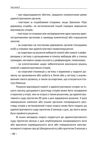 – 40 –
Частина II
- про відшкодування збитків, завданих незаконними діями
адміністративних органів;
- пов’язані зі службовими спорами, якщо Законом «Про
державну службу» не встановлений інший порядок вирішення
відповідних спорів;
- пов’язані зі спорами між непідвідомчим один одному адмі-
ністративними органами з приводу компетенції або порушення
законів;
- за скаргами на постанови державних органів (посадових
осіб) у справах про адміністративні правопорушення;
- за скаргами на рішення виборчої комісії або комісії з рефе-
рендуму у зв’язку з допущеними в списку виборців або у списку
громадян, які мають право на участь у референдумі, помилками;
- за клопотаннями щодо забезпечення виконання рішень
комісій з адміністративних спорів;
- за скаргами іноземців у зв’язку з відмовою у наданні до-
зволу на проживання або роботу в Литві або у зв’язку з анулю-
ванням такого дозволу, а також за скаргами, що стосуються ста-
тусу біженця.
Рішення відповідної комісії з адміністративних спорів чи ін-
шого органу досудового розгляду спорів може бути оскаржене
стороною у спорі, яка не згідна з таким рішенням, до адміністра-
тивного суду протягом 20 днів з дня одержання рішення. У разі
невирішення комісією або іншим органом попереднього роз-
гляду спорів у встановлений строк скаргу може бути подано до
адміністративного суду протягом 2 місяців з дня, до якого мало
бути прийнято рішення.
В інших випадках скарга подається до адміністративного
суду протягом місяця з дня опублікування оскаржуваного акта
або вручення індивідуального акта або повідомлення заінтер-
есованої сторони про дії (бездіяльність) або протягом 2 місяців з
 