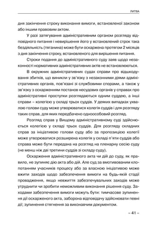 – 41 –
ЛИТВА
дня закінчення строку виконання вимоги, встановленої законом
або іншим правовим актом.
У разі затягування адміністративним органом розгляду від-
повідного питання і невирішення його у встановлений строк така
бездіяльність (тяганина) може бути оскаржена протягом 2 місяців
з дня закінчення строку, встановленого для вирішення питання.
Строки подання до адміністративного суду заяв щодо неза-
конності нормативних адміністративних актів не встановлюються.
В окружних адміністративних судах справи про відшкоду-
вання збитків, що виникли у зв’язку з незаконними діями адміні-
стративних органів, пов’язані зі службовими спорами, а також у
зв’язку з оскарженням постанов несудових органів у справах про
адміністративні проступки розглядаються одним суддею, а інші
справи – колегією у складі трьох суддів. У деяких випадках ухва-
лою голови суду може утворюватися колегія суддів і для розгляду
таких справ, для яких передбачено одноособовий розгляд.
Розгляд справ у Вищому адміністративному суді здійсню-
ється колегією у складі трьох суддів. Для розгляду складних
справ за ініціативою голови суду або за пропозицією колегії
може утворюватися розширена колегія у складі п’яти суддів або
справа може бути передана на розгляд на пленарну сесію суду
(не менш ніж дві третини суддів зі складу суду).
Оскарження адміністративного акта чи дій до суду, як пра-
вило, не зупиняє дію акта або дій. Але суд за вмотивованим кло-
потанням учасників процесу або за власною ініціативою може
вжити заходів щодо забезпечення вимоги на будь-якій стадії
провадження, якщо невжиття забезпечувальних заходів може
утруднити чи зробити неможливим виконання рішення суду. За-
ходами забезпечення вимоги можуть бути: тимчасове зупинен-
ня дії оскарженого акта, заборона відповідачу здійснювати певні
дії; зупинення стягнення за виконавчим документом.
 