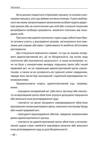 – 42 –
Частина II
Хоча докази подаються сторонами процесу та іншими учас-
никами процесу, але суд займає активну позицію. У разі необхід-
ності він може запропонувати зазначеним особам подати додат-
кові докази або за клопотанням цих осіб або з власної ініціативи
витребувати необхідні документи, вимагати пояснень від поса-
дових осіб.
При розгляді адміністративних справ судді зобов’язані бра-
ти активну участь у дослідженні доказів, встановленні всіх важ-
ливих для справи обставин і здійснювати їх всебічне об’єктивне
дослідження.
Що стосується вирішення справи, то суд не оцінює оскар-
жені адміністративний акт, дії чи бездіяльність під кутом зору
політичної або економічної доцільності, а лише встановлює те,
чи не було у конкретному випадку порушено закон або інший
правовий акт, чи не перевищив адміністративний орган компе-
тенцію, а також чи не суперечить акт (діяння) цілям і завданням,
заради яких орган був заснований і наділений відповідними по-
вноваженнями.
Задовольняючи скаргу, адміністративний суд, зокрема,
може:
- скасувати оскаржений акт (або його частину) або поклас-
ти на відповідний орган обов’язок усунути допущене порушення
або виконати інше розпорядження суду;
- покласти на орган місцевого самоврядування обов’язок
відповідним чином реалізувати закон, виконати постанову Уряду
або інший правовий акт;
- присудити відшкодування збитків, завданих незаконними
діями адміністративного органу;
- покласти на адміністративний орган обов’язок у встанов-
лений судом строк прийняти відповідне рішення або виконати
інше розпорядження суду (у разі бездіяльності).
 
