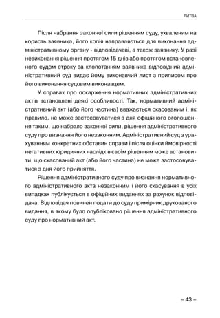– 43 –
ЛИТВА
Після набрання законної сили рішенням суду, ухваленим на
користь заявника, його копія направляється для виконання ад-
міністративному органу - відповідачеві, а також заявнику. У разі
невиконання рішення протягом 15 днів або протягом встановле-
ного судом строку за клопотанням заявника відповідний адмі-
ністративний суд видає йому виконавчий лист з приписом про
його виконання судовим виконавцем.
У справах про оскарження нормативних адміністративних
актів встановлені деякі особливості. Так, нормативний адміні-
стративний акт (або його частина) вважається скасованим і, як
правило, не може застосовуватися з дня офіційного оголошен-
ня таким, що набрало законної сили, рішення адміністративного
суду про визнання його незаконним. Адміністративний суд з ура-
хуванням конкретних обставин справи і після оцінки ймовірності
негативних юридичних наслідків своїм рішенням може встанови-
ти, що скасований акт (або його частина) не може застосовува-
тися з дня його прийняття.
Рішення адміністративного суду про визнання нормативно-
го адміністративного акта незаконним і його скасування в усіх
випадках публікується в офіційних виданнях за рахунок відпові-
дача. Відповідач повинен подати до суду примірник друкованого
видання, в якому було опубліковано рішення адміністративного
суду про нормативний акт.
 