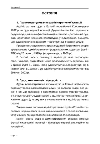 – 44 –
Частина II
ЕСТОНІЯ
1. Правове регулювання адміністративної юстиції
Адміністративні суди в Естонії передбачені Конституцією
1992 р. як суди першої інстанції. Другою інстанцією щодо них є
окружні суди, а вищою (касаційною) інстанцією – Державний суд,
який одночасно здійснює конституційну юрисдикцію. Кількість
цих судів визначено Законом «Про суди» від 1 червня 2002 р.
Процесуальна діяльність з розгляду адміністративних спорів
врегульована Адміністративно-процесуальним кодексом (далі -
АПК) від 25 лютого 1999 р. (вступив в дію з 2000 р.).
В Естонії досить розвинуте адміністративне законодав-
ство. Зокрема, діють Закон «Про відповідальність держави» від
2 травня 2001 р., Закон «Про адміністративні процедури» від 6
червня 2001 р., Закон «Про адміністративне співробітництво» від
29 січня 2003 р.
2. Суди, компетенція і підсудність
Суди. Адміністративне судочинство в Естонії здійснюють
окремо утворені адміністративні суди (на сьогодні їх два, але ко-
жен з них має свої офіси в двох містах), окружні суди (їх теж два,
в їх структурі діють судові колегії з адміністративних справ) і Дер-
жавним судом (у ньому теж є судова колегія з адміністративних
справ).
Таким чином, система адміністративних судів в Естонії скла-
дається із трьох ланок і лише найнижча ланка є спеціалізованою,
хоча у вищих ланках проведено внутрішню спеціалізацію.
Кожен рівень судів в адміністративних справах виконує
функції лише однієї інстанції – відповідно першої, апеляційної та
касаційної.
 