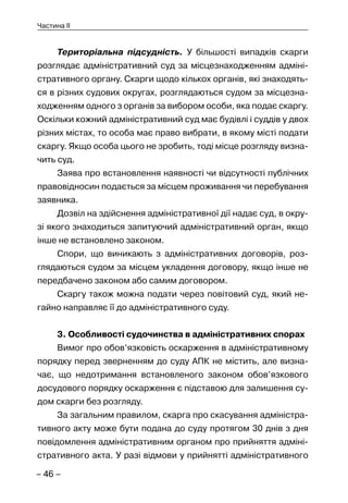 – 46 –
Частина II
Територіальна підсудність. У більшості випадків скарги
розглядає адміністративний суд за місцезнаходженням адміні-
стративного органу. Скарги щодо кількох органів, які знаходять-
ся в різних судових округах, розглядаються судом за місцезна-
ходженням одного з органів за вибором особи, яка подає скаргу.
Оскільки кожний адміністративний суд має будівлі і суддів у двох
різних містах, то особа має право вибрати, в якому місті подати
скаргу. Якщо особа цього не зробить, тоді місце розгляду визна-
чить суд.
Заява про встановлення наявності чи відсутності публічних
правовідносин подається за місцем проживання чи перебування
заявника.
Дозвіл на здійснення адміністративної дії надає суд, в окру-
зі якого знаходиться запитуючий адміністративний орган, якщо
інше не встановлено законом.
Спори, що виникають з адміністративних договорів, роз-
глядаються судом за місцем укладення договору, якщо інше не
передбачено законом або самим договором.
Скаргу також можна подати через повітовий суд, який не-
гайно направляє її до адміністративного суду.
3. Особливості судочинства в адміністративних спорах
Вимог про обов’язковість оскарження в адміністративному
порядку перед зверненням до суду АПК не містить, але визна-
чає, що недотримання встановленого законом обов’язкового
досудового порядку оскарження є підставою для залишення су-
дом скарги без розгляду.
За загальним правилом, скарга про скасування адміністра-
тивного акту може бути подана до суду протягом 30 днів з дня
повідомлення адміністративним органом про прийняття адміні-
стративного акта. У разі відмови у прийнятті адміністративного
 