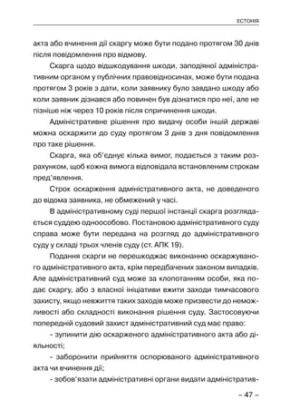 – 47 –
ЕСТОНІЯ
акта або вчинення дії скаргу може бути подано протягом 30 днів
після повідомлення про відмову.
Скарга щодо відшкодування шкоди, заподіяної адміністра-
тивним органом у публічних правовідносинах, може бути подана
протягом 3 років з дати, коли заявнику було завдано шкоду або
коли заявник дізнався або повинен був дізнатися про неї, але не
пізніше ніж через 10 років після спричинення шкоди.
Адміністративне рішення про видачу особи іншій державі
можна оскаржити до суду протягом 3 днів з дня повідомлення
про таке рішення.
Скарга, яка об’єднує кілька вимог, подається з таким роз-
рахунком, щоб кожна вимога відповідала встановленим строкам
пред’явлення.
Строк оскарження адміністративного акта, не доведеного
до відома заявника, не обмежений у часі.
В адміністративному суді першої інстанції скарга розгляда-
ється суддею одноособово. Постановою адміністративного суду
справа може бути передана на розгляд до адміністративного
суду у складі трьох членів суду (ст. АПК 19).
Подання скарги не перешкоджає виконанню оскаржувано-
го адміністративного акта, крім передбачених законом випадків.
Але адміністративний суд може за клопотанням особи, яка по-
дає скаргу, або з власної ініціативи вжити заходи тимчасового
захисту, якщо невжиття таких заходів може призвести до немож-
ливості або складності виконання рішення суду. Застосовуючи
попередній судовий захист адміністративний суд має право:
- зупинити дію оскарженого адміністративного акта або ді-
яльності;
- заборонити прийняття оспорюваного адміністративного
акта чи вчинення дії;
- зобов’язати адміністративні органи видати адміністратив-
 