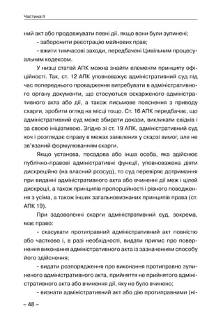 – 48 –
Частина II
ний акт або продовжувати певні дії, якщо вони були зупинені;
- заборонити реєстрацію майнових прав;
- вжити тимчасові заходи, передбачені Цивільним процесу-
альним кодексом.
У низці статей АПК можна знайти елементи принципу офі-
ційності. Так, ст. 12 АПК уповноважує адміністративний суд під
час попереднього провадження витребувати в адміністративно-
го органу документи, що стосуються оскарженого адміністра-
тивного акта або дії, а також письмове пояснення з приводу
скарги, зробити огляд на місці тощо. Ст. 16 АПК передбачає, що
адміністративний суд може збирати докази, викликати свідків і
за своєю ініціативою. Згідно зі ст. 19 АПК, адміністративний суд
хоч і розглядає справу в межах заявлених у скарзі вимог, але не
зв’язаний формулюванням скарги.
Якщо установа, посадова або інша особа, яка здійснює
публічно-правові адміністративні функції, уповноважена діяти
дискреційно (на власний розсуд), то суд перевіряє дотримання
при виданні адміністративного акта або вчиненні дії меж і цілей
дискреції, а також принципів пропорційності і рівного поводжен-
ня з усіма, а також інших загальновизнаних принципів права (ст.
АПК 19).
При задоволенні скарги адміністративний суд, зокрема,
має право:
- скасувати протиправний адміністративний акт повністю
або частково і, в разі необхідності, видати припис про повер-
нення виконання адміністративного акта із зазначенням способу
його здійснення;
- видати розпорядження про виконання протиправно зупи-
неного адміністративного акта, прийняття не прийнятого адміні-
стративного акта або вчинення дії, яку не було вчинено;
- визнати адміністративний акт або дію протиправними (ні-
 