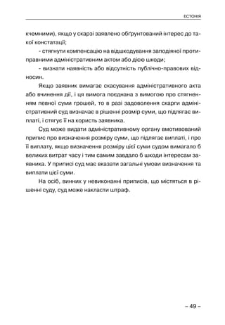 – 49 –
ЕСТОНІЯ
кчемними), якщо у скарзі заявлено обґрунтований інтерес до та-
кої констатації;
- стягнути компенсацію на відшкодування заподіяної проти-
правними адміністративним актом або дією шкоди;
- визнати наявність або відсутність публічно-правових від-
носин.
Якщо заявник вимагає скасування адміністративного акта
або вчинення дії, і ця вимога поєднана з вимогою про стягнен-
ням певної суми грошей, то в разі задоволення скарги адміні-
стративний суд визначає в рішенні розмір суми, що підлягає ви-
платі, і стягує її на користь заявника.
Суд може видати адміністративному органу вмотивований
припис про визначення розміру суми, що підлягає виплаті, і про
її виплату, якщо визначення розміру цієї суми судом вимагало б
великих витрат часу і тим самим завдало б шкоди інтересам за-
явника. У приписі суд має вказати загальні умови визначення та
виплати цієї суми.
На осіб, винних у невиконанні приписів, що містяться в рі-
шенні суду, суд може накласти штраф.
 