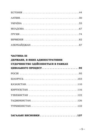 – 5 –
ЕСТОНІЯ . . . . . . . . . . . . . . . . . . . . . . . . . . . . . . . . . . . . .44
ЛАТВІЯ. . . . . . . . . . . . . . . . . . . . . . . . . . . . . . . . . . . . . . .50
УКРАЇНА . . . . . . . . . . . . . . . . . . . . . . . . . . . . . . . . . . . . .55
МОЛДОВА . . . . . . . . . . . . . . . . . . . . . . . . . . . . . . . . . . . .67
ГРУЗІЯ . . . . . . . . . . . . . . . . . . . . . . . . . . . . . . . . . . . . . . .74
ВІРМЕНІЯ . . . . . . . . . . . . . . . . . . . . . . . . . . . . . . . . . . . .82
АЗЕРБАЙДЖАН. . . . . . . . . . . . . . . . . . . . . . . . . . . . . . . .87
ЧАСТИНА ІІІ
ДЕРЖАВИ, В ЯКИХ АДМІНІСТРАТИВНЕ
СУДОЧИНСТВО ЗДІЙСНЮЄТЬСЯ В РАМКАХ
ЦИВІЛЬНОГО ПРОЦЕСУ. . . . . . . . . . . . . . . . . . . . . . . 95
РОСІЯ . . . . . . . . . . . . . . . . . . . . . . . . . . . . . . . . . . . . . . .95
БІЛОРУСЬ . . . . . . . . . . . . . . . . . . . . . . . . . . . . . . . . . . .103
КАЗАХСТАН. . . . . . . . . . . . . . . . . . . . . . . . . . . . . . . . . .110
КИРГИЗСТАН. . . . . . . . . . . . . . . . . . . . . . . . . . . . . . . . .116
УЗБЕКИСТАН . . . . . . . . . . . . . . . . . . . . . . . . . . . . . . . .122
ТАДЖИКИСТАН. . . . . . . . . . . . . . . . . . . . . . . . . . . . . . .126
ТУРКМЕНІСТАН. . . . . . . . . . . . . . . . . . . . . . . . . . . . . . .132
ЗАГАЛЬНІ ВИСНОВКИ . . . . . . . . . . . . . . . . . . . . . . . 137
 