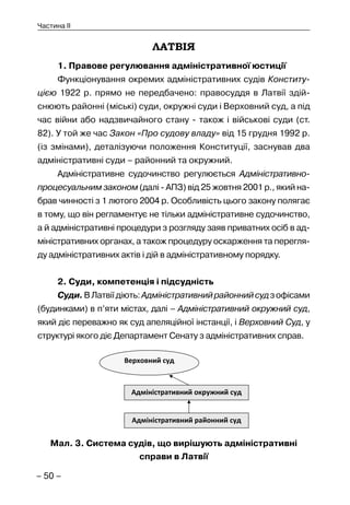 – 50 –
Частина II
ЛАТВІЯ
1. Правове регулювання адміністративної юстиції
Функціонування окремих адміністративних судів Конститу-
цією 1922 р. прямо не передбачено: правосуддя в Латвії здій-
снюють районні (міські) суди, окружні суди і Верховний суд, а під
час війни або надзвичайного стану - також і військові суди (ст.
82). У той же час Закон «Про судову владу» від 15 грудня 1992 р.
(із змінами), деталізуючи положення Конституції, заснував два
адміністративні суди – районний та окружний.
Адміністративне судочинство регулюється Адміністративно-
процесуальним законом (далі - АПЗ) від 25 жовтня 2001 р., який на-
брав чинності з 1 лютого 2004 р. Особливість цього закону полягає
в тому, що він регламентує не тільки адміністративне судочинство,
а й адміністративні процедури з розгляду заяв приватних осіб в ад-
міністративних органах, а також процедуру оскарження та перегля-
ду адміністративних актів і дій в адміністративному порядку.
2. Суди, компетенція і підсудність
Суди.ВЛатвіїдіють:Адміністративнийрайоннийсудзофісами
(будинками) в п’яти містах, далі – Адміністративний окружний суд,
який діє переважно як суд апеляційної інстанції, і Верховний Суд, у
структурі якого діє Департамент Сенату з адміністративних справ.
Мал. 3. Система судів, що вирішують адміністративні
справи в Латвії
 