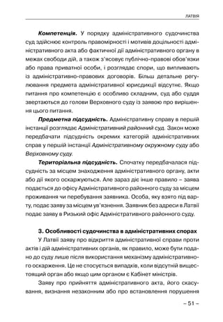 – 51 –
ЛАТВІЯ
Компетенція. У порядку адміністративного судочинства
суд здійснює контроль правомірності і мотивів доцільності адмі-
ністративного акта або фактичної дії адміністративного органу в
межах свободи дій, а також з’ясовує публічно-правові обов’язки
або права приватної особи, і розглядає спори, що випливають
із адміністративно-правових договорів. Більш детальне регу-
лювання предмета адміністративної юрисдикції відсутнє. Якщо
питання про компетенцію є особливо складним, суд або суддя
звертаються до голови Верховного суду із заявою про вирішен-
ня цього питання.
Предметна підсудність. Адміністративну справу в першій
інстанції розглядає Адміністративний районний суд. Закон може
передбачати підсудність окремих категорій адміністративних
справ у першій інстанції Адміністративному окружному суду або
Верховному суду.
Територіальна підсудність. Спочатку передбачалася під-
судність за місцем знаходження адміністративного органу, акти
або дії якого оскаржуються. Але зараз діє інше правило – заява
подається до офісу Адміністративного районного суду за місцем
проживання чи перебування заявника. Особа, яку взято під вар-
ту, подає заяву за місцем ув’язнення. Заявник без адреси в Латвії
подає заяву в Ризький офіс Адміністративного районного суду.
3. Особливості судочинства в адміністративних спорах
У Латвії заяву про відкриття адміністративної справи проти
актів і дій адміністративних органів, як правило, може бути пода-
но до суду лише після використання механізму адміністративно-
го оскарження. Це не стосується випадків, коли відсутній вищес-
тоящий орган або якщо цим органом є Кабінет міністрів.
Заяву про прийняття адміністративного акта, його скасу-
вання, визнання незаконним або про встановлення порушення
 