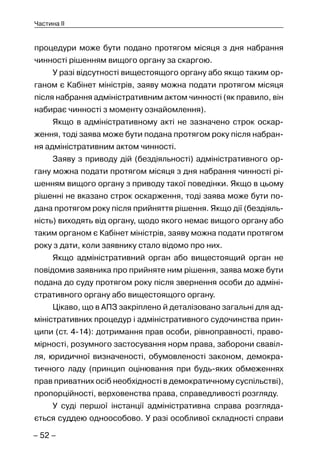 – 52 –
Частина II
процедури може бути подано протягом місяця з дня набрання
чинності рішенням вищого органу за скаргою.
У разі відсутності вищестоящого органу або якщо таким ор-
ганом є Кабінет міністрів, заяву можна подати протягом місяця
після набрання адміністративним актом чинності (як правило, він
набирає чинності з моменту ознайомлення).
Якщо в адміністративному акті не зазначено строк оскар-
ження, тоді заява може бути подана протягом року після набран-
ня адміністративним актом чинності.
Заяву з приводу дій (бездіяльності) адміністративного ор-
гану можна подати протягом місяця з дня набрання чинності рі-
шенням вищого органу з приводу такої поведінки. Якщо в цьому
рішенні не вказано строк оскарження, тоді заява може бути по-
дана протягом року після прийняття рішення. Якщо дії (бездіяль-
ність) виходять від органу, щодо якого немає вищого органу або
таким органом є Кабінет міністрів, заяву можна подати протягом
року з дати, коли заявнику стало відомо про них.
Якщо адміністративний орган або вищестоящий орган не
повідомив заявника про прийняте ним рішення, заява може бути
подана до суду протягом року після звернення особи до адміні-
стративного органу або вищестоящого органу.
Цікаво, що в АПЗ закріплено й деталізовано загальні для ад-
міністративних процедур і адміністративного судочинства прин-
ципи (ст. 4-14): дотримання прав особи, рівноправності, право-
мірності, розумного застосування норм права, заборони свавіл-
ля, юридичної визначеності, обумовленості законом, демокра-
тичного ладу (принцип оцінювання при будь-яких обмеженнях
прав приватних осіб необхідності в демократичному суспільстві),
пропорційності, верховенства права, справедливості розгляду.
У суді першої інстанції адміністративна справа розгляда-
ється суддею одноособово. У разі особливої складності справи
 