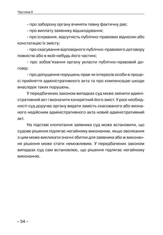 – 54 –
Частина II
- про заборону органу вчиняти певну фактичну дію;
- про виплату заявнику відшкодування;
- про існування, відсутність публічно-правових відносин або
констатацію їх змісту;
- про скасування відповідного публічно-правового договору
повністю або в якій-небудь його частині;
- про зобов’язання органу укласти публічно-правовий до-
говір;
- про допущення порушень прав чи інтересів особи в проце-
сі прийняття адміністративного акта та про компенсацію шкоди
внаслідок таких порушень.
У передбачених законом випадках суд може змінити адміні-
стративний акт і визначити конкретний його зміст. У разі необхід-
ності суд доручає органу видати замість скасованого або визна-
ного недійсним адміністративного акта новий адміністративний
акт.
На підставі клопотання заявника суд може встановити, що
судове рішення підлягає негайному виконанню, якщо зволікання
з цим може викликати значні збитки для заявника або ж виконан-
ня рішення може стати неможливим. У передбачених законом
випадках суд сам встановлює, що рішення підлягає негайному
виконанню.
 
