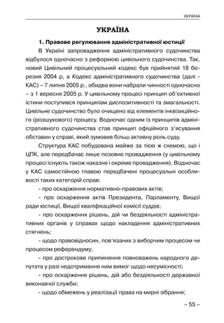 – 55 –
УКРАЇНА
УКРАЇНА
1. Правове регулювання адміністративної юстиції
В Україні запровадження адміністративного судочинства
відбулося одночасно з реформою цивільного судочинства. Так,
новий Цивільний процесуальний кодекс був прийнятий 18 бе-
резня 2004 р, а Кодекс адміністративного судочинства (далі -
КАС) – 7 липня 2005 р., обидва вони набрали чинності одночасно
– з 1 вересня 2005 р. У цивільному процесі принцип об’єктивної
істини поступився принципам диспозитивності та змагальності.
Цивільне судочинство було очищено від елементів інквізиційно-
го (розшукового) процесу. Водночас одним із принципів адміні-
стративного судочинства став принцип офіційного з’ясування
обставин у справі, який зумовив більш активну роль суду.
Структура КАС побудована майже за тією ж схемою, що і
ЦПК, але передбачає лише позовне провадження (у цивільному
процесі існують також наказне і окреме провадження). Водночас
у КАС самостійною главою передбачені процесуальні особли-
вості таких категорій справ:
- про оскарження нормативно-правових актів;
- про оскарження актів Президента, Парламенту, Вищої
ради юстиції, Вищої кваліфікаційної комісії суддів;
- про оскарження рішень, дій чи бездіяльності адміністра-
тивних органів у справах щодо накладення адміністративних
стягнень;
- щодо правовідносин, пов’язаних з виборчим процесом чи
процесом референдуму;
- про дострокове припинення повноважень народного де-
путата у разі недотримання ним вимог щодо несумісності;
- про оскарження рішень, дій або бездіяльності державної
виконавчої служби;
- щодо обмежень у реалізації права на мирні зібрання;
 