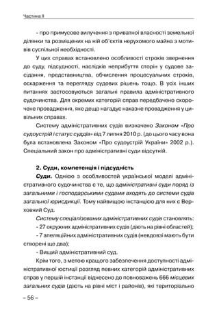 – 56 –
Частина II
- про примусове вилучення з приватної власності земельної
ділянки та розміщених на ній об’єктів нерухомого майна з моти-
вів суспільної необхідності.
У цих справах встановлено особливості строків звернення
до суду, підсудності, наслідків неприбуття сторін у судове за-
сідання, представництва, обчислення процесуальних строків,
оскарження та перегляду судових рішень тощо. В усіх інших
питаннях застосовуються загальні правила адміністративного
судочинства. Для окремих категорій справ передбачено скоро-
чене провадження, яке дещо нагадує наказне провадження у ци-
вільних справах.
Систему адміністративних судів визначено Законом «Про
судоустрій і статус суддів» від 7 липня 2010 р. (до цього часу вона
була встановлена Законом «Про судоустрій України» 2002 р.).
Спеціальний закон про адміністративні суди відсутній.
2. Суди, компетенція і підсудність
Суди. Однією з особливостей української моделі адміні-
стративного судочинства є те, що адміністративні суди поряд із
загальними і господарськими судами входять до системи судів
загальної юрисдикції. Тому найвищою інстанцією для них є Вер-
ховний Суд.
Систему спеціалізованих адміністративних судів становлять:
- 27 окружних адміністративних судів (діють на рівні областей);
- 7 апеляційних адміністративних судів (невдовзі мають бути
створені ще два);
- Вищий адміністративний суд.
Крім того, з метою кращого забезпечення доступності адмі-
ністративної юстиції розгляд певних категорій адміністративних
справ у першій інстанції віднесено до повноважень 666 місцевих
загальних судів (діють на рівні міст і районів), які територіально
 