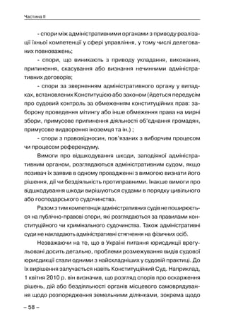 – 58 –
Частина II
- спори між адміністративними органами з приводу реаліза-
ції їхньої компетенції у сфері управління, у тому числі делегова-
них повноважень;
- спори, що виникають з приводу укладання, виконання,
припинення, скасування або визнання нечинними адміністра-
тивних договорів;
- спори за зверненням адміністративного органу у випад-
ках, встановлених Конституцією або законом (йдеться передусім
про судовий контроль за обмеженням конституційних прав: за-
борону проведення мітингу або інше обмеження права на мирні
збори, примусове припинення діяльності об’єднання громадян,
примусове видворення іноземця та ін.) ;
- спори з правовідносин, пов’язаних з виборчим процесом
чи процесом референдуму.
Вимоги про відшкодування шкоди, заподіяної адміністра-
тивним органом, розглядаються адміністративним судом, якщо
позивач їх заявив в одному провадженні з вимогою визнати його
рішення, дії чи бездіяльність протиправними. Інакше вимоги про
відшкодування шкоди вирішуються судами в порядку цивільного
або господарського судочинства.
Разомзтимкомпетенціяадміністративнихсудівнепоширюєть-
ся на публічно-правові спори, які розглядаються за правилами кон-
ституційного чи кримінального судочинства. Також адміністративні
суди не накладають адміністративні стягнення на фізичних осіб.
Незважаючи на те, що в Україні питання юрисдикції врегу-
льовані досить детально, проблеми розмежування видів судової
юрисдикції стали одними з найскладніших у судовій практиці. До
їх вирішення залучається навіть Конституційний Суд. Наприклад,
1 квітня 2010 р. він визначив, що розгляд спорів про оскарження
рішень, дій або бездіяльності органів місцевого самоврядуван-
ня щодо розпорядження земельними ділянками, зокрема щодо
 