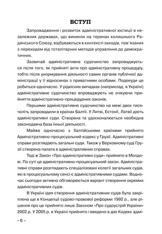 – 6 –
ВСТУП
Запровадження і розвиток адміністративної юстиції в не-
залежних державах, що виникли на теренах колишнього Ра-
дянського Союзу, відбуваються в контексті заходів, пов’язаних
з переходом від тоталітарних методів управління до демокра-
тичних.
Зазвичай адміністративне судочинство запроваджуєть-
ся після того, як прийняті акти про адміністративну процедуру,
тобто після унормування діяльності самих органів публічної ад-
міністрації у її відносинах з приватними особами. Подекуди це
робиться одночасно. У рідкісних випадках (наприклад, в Україні)
адміністративне судочинство впроваджують не очікуючи при-
йняття адміністративно-процедурних законів.
Першими адміністративне судочинство на межі двох тися-
чоліть запровадили в країнах Балтії. У Литві, Естонії, Латвії діють
адміністративні суди. Створена та удосконалюється необхідна
законодавча база їхньої діяльності.
Майже одночасно з балтійськими країнами прийнято
Адміністративно-процесуальний кодекс у Грузії. Адміністративні
справи розглядають загальні суди. Також у Верховному суді Гру-
зії створена палата в адміністративних справах.
Тоді ж Закон «Про адміністративні суди» прийнято в Молдо-
ві. По суті це адміністративно-процесуальний закон. Адміністра-
тивні справи розглядають спеціалізовані колегії загальних судів,
які в процесуальному сенсі є адміністративними судами. Водно-
час сьогодні активно обговорюється варіант створення окремих
адміністративних судів.
В Україні ідея створення адміністративних судів була закрі-
плена ще в Концепції судово-правової реформи 1992 р., але рі-
шення про це прийнято лише Законом «Про судоустрій України»
2002 р. У 2005 р. в Україні прийнято і введено в дію Кодекс адмі-
 