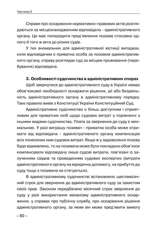 – 60 –
Частина II
Справи про оскарження нормативно-правових актів розгля-
даються за місцезнаходженням відповідача - адміністративного
органу. Це має попередити пред’явлення позовів стосовно од-
ного й того ж акта до різних судів.
У тих аномальних для адміністративної юстиції випадках,
коли відповідачем є приватна особа за позовом адміністратив-
ного органу, справу розглядає суд за місцем проживання (пере-
бування) відповідача.
3. Особливості судочинства в адміністративних спорах
Щоб звернутися до адміністративного суду в Україні немає
обов’язкової необхідності оскаржити рішення, дії або бездіяль-
ність адміністративного органу в адміністративному порядку.
Таке правило вивів з Конституції України Конституційний Суд.
Адміністративне судочинство є більш доступним і сприят-
ливим для приватних осіб щодо судових витрат у порівнянні з
іншими видами судочинства. Плата за звернення до суду є міні-
мальною. У разі виграшу позивач - приватна особа може отри-
мати від відповідача - адміністративного органу компенсацію
всіх понесених ним судових витрат. Якщо ж у задоволенні позову
буде відмовлено, то на позивача може бути покладено обов’язок
компенсувати відповідачу лише судові витрати, пов’язані із за-
лученням свідків та проведенням судових експертиз (витрати
адміністративного органу на юридичну допомогу, на прибуття до
суду тощо з позивача не стягуються).
В адміністративному судочинстві встановлено шестимісяч-
ний строк для звернення до адміністративного суду за захистом
своїх прав. Законом передбачено місячний строк звернення до
суду у разі використання механізму адміністративного оскар-
ження, у справах про публічну службу, про оскарження рішення
адміністративного органу, за яким він може пред’явити вимогу
 