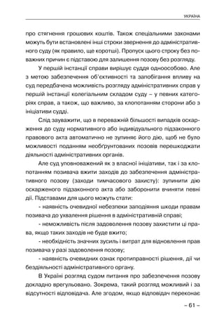 – 61 –
УКРАЇНА
про стягнення грошових коштів. Також спеціальними законами
можуть бути встановлені інші строки звернення до адміністратив-
ного суду (як правило, ще коротші). Пропуск цього строку без по-
важних причин є підставою для залишення позову без розгляду.
У першій інстанції справи вирішує суддя одноособово. Але
з метою забезпечення об’єктивності та запобігання впливу на
суд передбачена можливість розгляду адміністративних справ у
першій інстанції колегіальним складом суду – у певних катего-
ріях справ, а також, що важливо, за клопотанням сторони або з
ініціативи судді.
Слід зауважити, що в переважній більшості випадків оскар-
ження до суду нормативного або індивідуального підзаконного
правового акта автоматично не зупиняє його дію, щоб не було
можливості поданням необґрунтованих позовів перешкоджати
діяльності адміністративних органів.
Але суд уповноважений як з власної ініціативи, так і за кло-
потанням позивача вжити заходів до забезпечення адміністра-
тивного позову (заходи тимчасового захисту): зупинити дію
оскарженого підзаконного акта або заборонити вчиняти певні
дії. Підставами для цього можуть стати:
- наявність очевидної небезпеки заподіяння шкоди правам
позивача до ухвалення рішення в адміністративній справі;
- неможливість після задоволення позову захистити ці пра-
ва, якщо таких заходів не буде вжито;
- необхідність значних зусиль і витрат для відновлення прав
позивача у разі задоволення позову;
- наявність очевидних ознак протиправності рішення, дії чи
бездіяльності адміністративного органу.
В Україні розгляд судом питання про забезпечення позову
докладно врегульовано. Зокрема, такий розгляд можливий і за
відсутності відповідача. Але згодом, якщо відповідач переконає
 