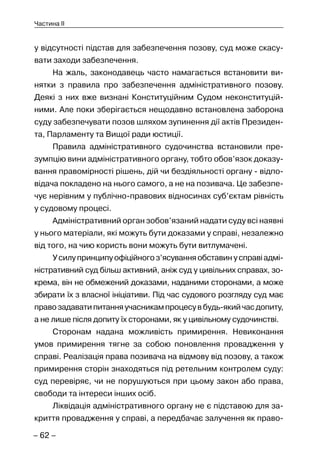 – 62 –
Частина II
у відсутності підстав для забезпечення позову, суд може скасу-
вати заходи забезпечення.
На жаль, законодавець часто намагається встановити ви-
нятки з правила про забезпечення адміністративного позову.
Деякі з них вже визнані Конституційним Судом неконституцій-
ними. Але поки зберігається нещодавно встановлена заборона
суду забезпечувати позов шляхом зупинення дії актів Президен-
та, Парламенту та Вищої ради юстиції.
Правила адміністративного судочинства встановили пре-
зумпцію вини адміністративного органу, тобто обов’язок доказу-
вання правомірності рішень, дій чи бездіяльності органу - відпо-
відача покладено на нього самого, а не на позивача. Це забезпе-
чує нерівним у публічно-правових відносинах суб’єктам рівність
у судовому процесі.
Адміністративний орган зобов’язаний надати суду всі наявні
у нього матеріали, які можуть бути доказами у справі, незалежно
від того, на чию користь вони можуть бути витлумачені.
Усилупринципуофіційногоз’ясуванняобставинусправіадмі-
ністративний суд більш активний, аніж суд у цивільних справах, зо-
крема, він не обмежений доказами, наданими сторонами, а може
збирати їх з власної ініціативи. Під час судового розгляду суд має
правозадаватипитанняучасникампроцесувбудь-якийчасдопиту,
а не лише після допиту їх сторонами, як у цивільному судочинстві.
Сторонам надана можливість примирення. Невиконання
умов примирення тягне за собою поновлення провадження у
справі. Реалізація права позивача на відмову від позову, а також
примирення сторін знаходяться під ретельним контролем суду:
суд перевіряє, чи не порушуються при цьому закон або права,
свободи та інтереси інших осіб.
Ліквідація адміністративного органу не є підставою для за-
криття провадження у справі, а передбачає залучення як право-
 